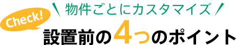 物件ごとにカスタマイズ Check！ 設置前の4つのポイント